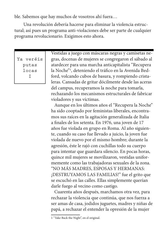 ble. Sabemos que hay muchos de vosotros ahi fuera...  Una revolucién deberia hacerse para eliminar la violencia estruc- tural; asi pues un programa anti-violaciones debe ser parte de cualquier programa revolucionario. Exigimos esto ahora.  TeSU10a5 2 NGO CON MASCATAS NEGTas y CAMISCas ne- gras, docenas de mujeres se congregaron el sébado al atardecer para una marcha anticapitalista “Recupera la Noche™, deteniendo el tréfico en la Avenida Bed- ford, volcando cubos de basura, y rompiendo crista- leras. Cansadas de gritar décilmente desde las aceras del campus, recuperamos la noche para tomarla, rechazando los mecanismos estructurales de fabricar violadores y sus victimas,  Aunque en los iltimos afios el “Recupera la Noche” ha sido cooptado por feministas liberales, encontra- mos sus raices en la agitacion generalizada de ltalia a finales de los setenta. En 1976, una joven de 17 afios fue violada en grupo en Roma. Al afio siguien- te, cuando su caso fue llevado a juicio, la joven fue violada de nuevo por el mismo hombre; durante la agresién, éste le raj con cuchillas todo su cuerpo para intentar que guardara silencio. En pocas horas, quince mil mujeres se movilizaron, vestidas unifor- memente como las trabajadoras sexuales de la zona. “NO MAS MADRES, ESPOSAS Y HERMANAS: {DESTRUYAMOS LAS FAMILIAS!” fue el grito que se escuché en las calles. Ellas simplemente querian darle fuego al vecino como castigo.  Cuarenta afios después, marchamos otra vez, para rechazar la violencia que contintia, que nos fuerza a ser amas de casa, jodidos juguetes, madres y nifias de papé, a rechazar el entender la opresion de la mujer  T Take Back the Night’ en el orginal. 